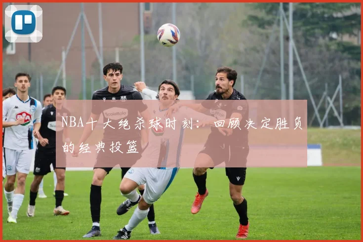 NBA十大绝杀球时刻：回顾决定胜负的经典投篮